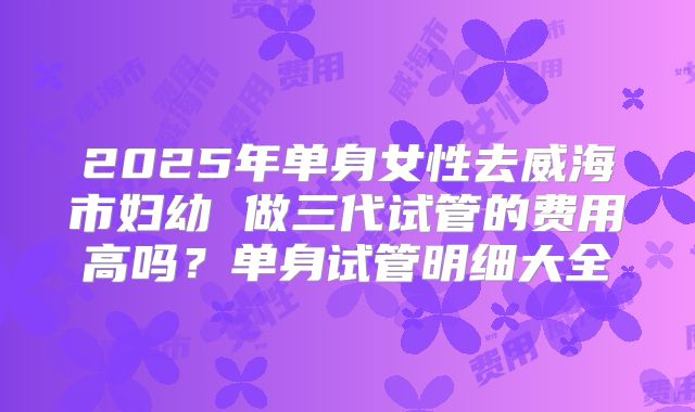 2025年单身女性去威海市妇幼 做三代试管的费用高吗?单身试管明细大全
