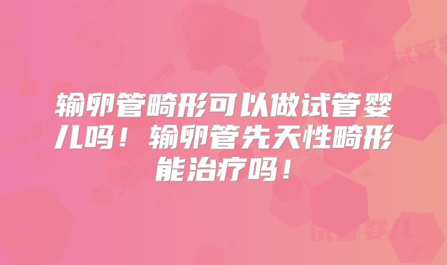 输卵管畸形可以做试管婴儿吗！输卵管先天性畸形能治疗吗！