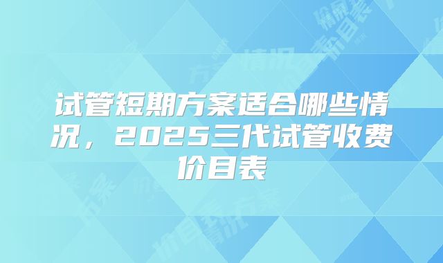 试管短期方案适合哪些情况，2025三代试管收费价目表