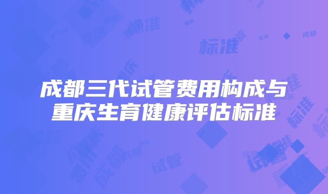 成都三代试管费用构成与重庆生育健康评估标准