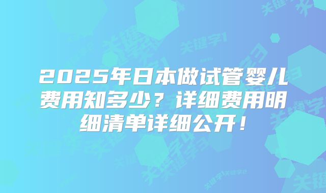 2025年日本做试管婴儿费用知多少?详细费用明细清单详细公开!
