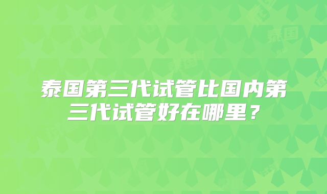 泰国第三代试管比国内第三代试管好在哪里？