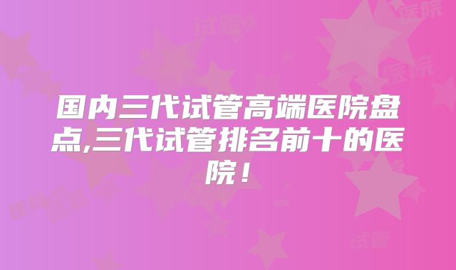 国内三代试管高端医院盘点,三代试管排名前十的医院！