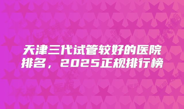天津三代试管较好的医院排名，2025正规排行榜