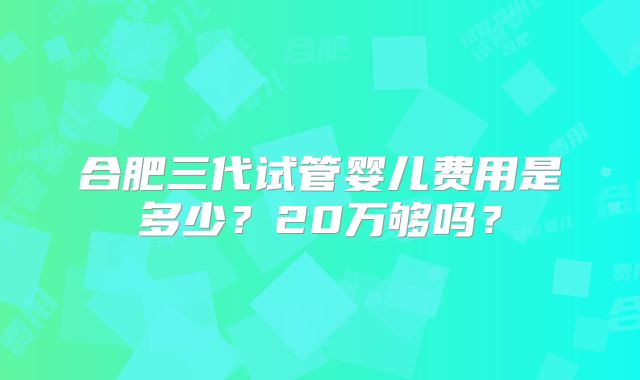 合肥三代试管婴儿费用是多少?20万够吗?