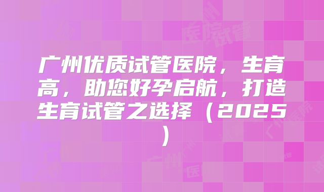 广州优质试管医院，生育高，助您好孕启航，打造生育试管之选择（2025）