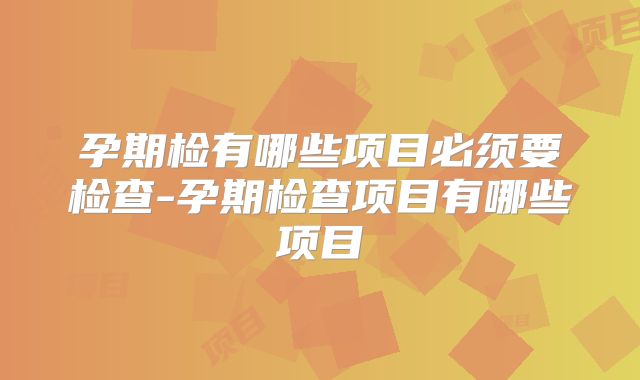 孕期检有哪些项目必须要检查-孕期检查项目有哪些项目
