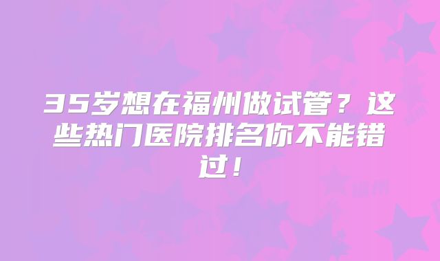 35岁想在福州做试管？这些热门医院排名你不能错过！