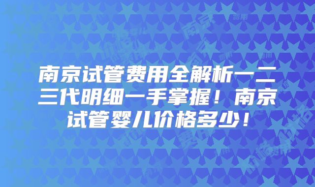 南京试管费用全解析一二三代明细一手掌握！南京试管婴儿价格多少！