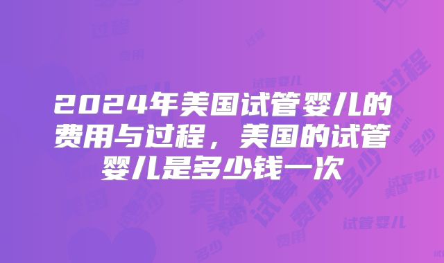 2024年美国试管婴儿的费用与过程,美国的试管婴儿是多少钱一次