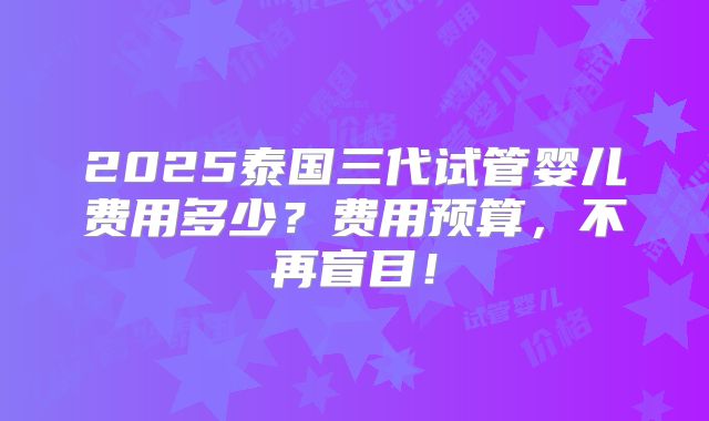 2025泰国三代试管婴儿费用多少？费用预算，不再盲目！
