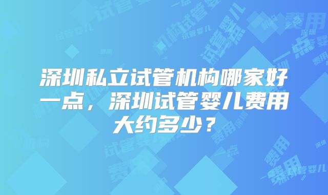 深圳私立试管机构哪家好一点，深圳试管婴儿费用大约多少？