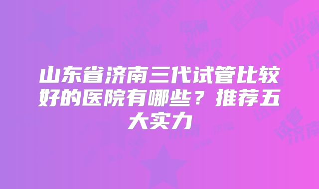 山东省济南三代试管比较好的医院有哪些？推荐五大实力