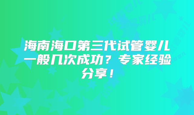 海南海口第三代试管婴儿一般几次成功？专家经验分享！