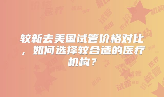 较新去美国试管价格对比,如何选择较合适的医疗机构?
