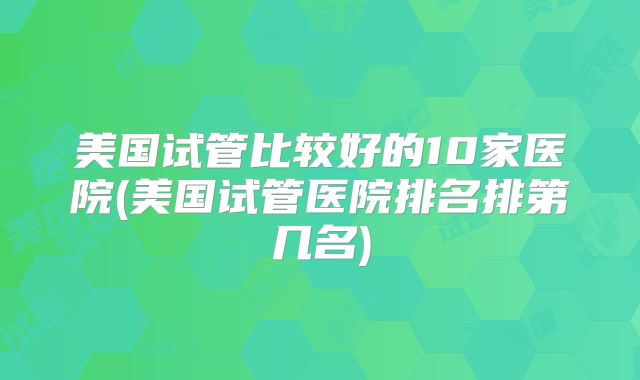 美国试管比较好的10家医院(美国试管医院排名排第几名)