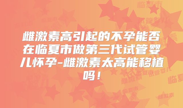 雌激素高引起的不孕能否在临夏市做第三代试管婴儿怀孕-雌激素太高能移植吗!