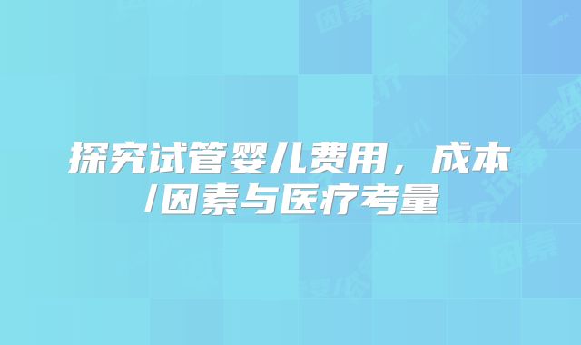 探究试管婴儿费用，成本/因素与医疗考量