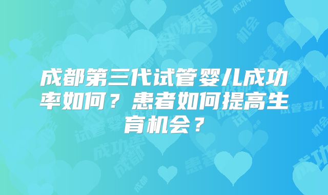 成都第三代试管婴儿成功率如何?患者如何提高生育机会?