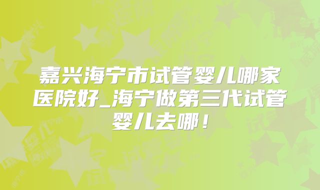 嘉兴海宁市试管婴儿哪家医院好_海宁做第三代试管婴儿去哪！