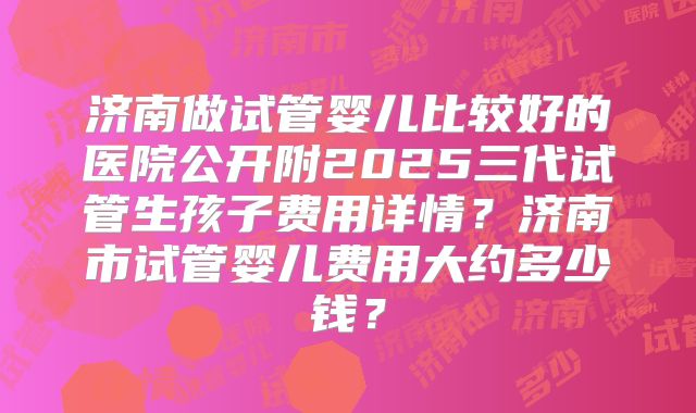 济南做试管婴儿比较好的医院公开附2025三代试管生孩子费用详情?济南市试管婴儿费用大约多少钱?