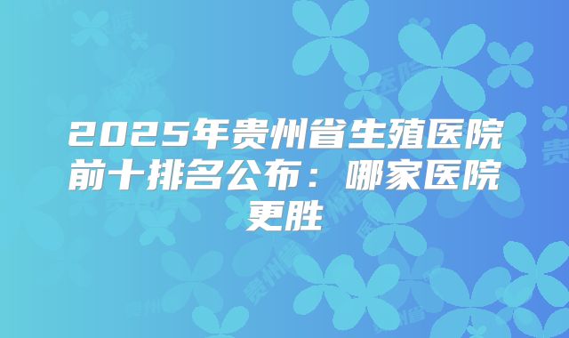 2025年贵州省生殖医院前十排名公布：哪家医院更胜