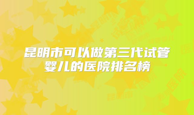 昆明市可以做第三代试管婴儿的医院排名榜