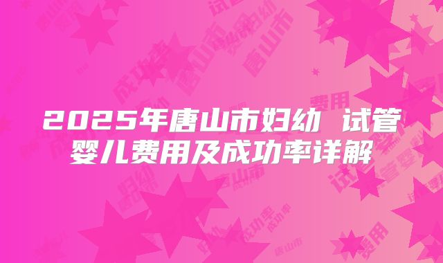 2025年唐山市妇幼 试管婴儿费用及成功率详解