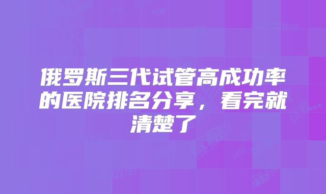 俄罗斯三代试管高成功率的医院排名分享，看完就清楚了