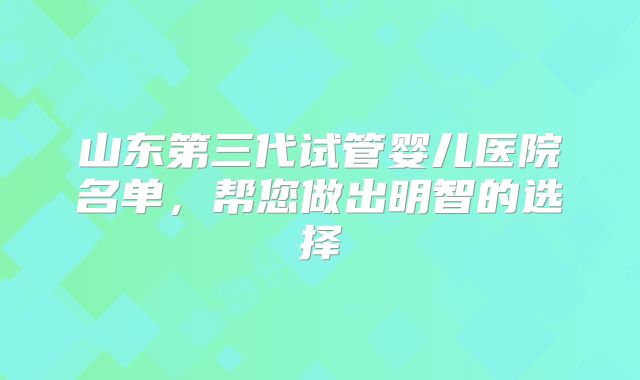 山东第三代试管婴儿医院名单,帮您做出明智的选择