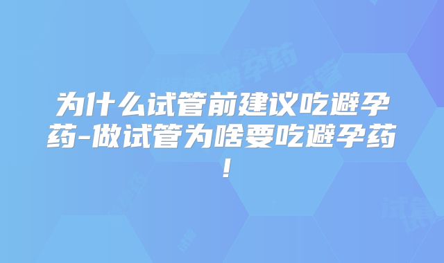 为什么试管前建议吃避孕药-做试管为啥要吃避孕药！