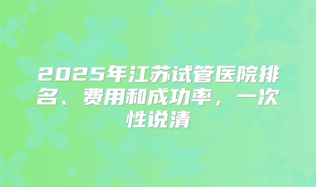 2025年江苏试管医院排名、费用和成功率,一次性说清