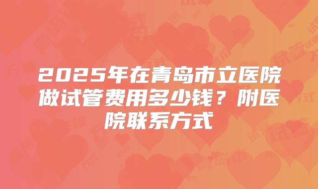 2025年在青岛市立医院做试管费用多少钱?附医院联系方式