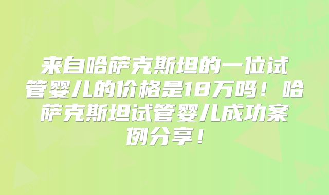 来自哈萨克斯坦的一位试管婴儿的价格是18万吗！哈萨克斯坦试管婴儿成功案例分享！
