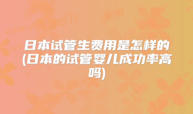 日本试管生费用是怎样的(日本的试管婴儿成功率高吗)
