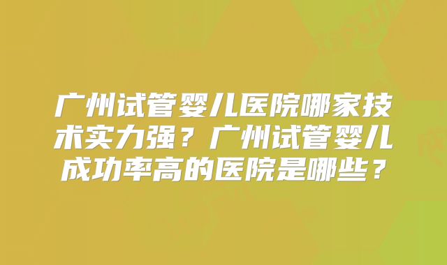 广州试管婴儿医院哪家技术实力强？广州试管婴儿成功率高的医院是哪些？