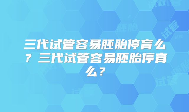 三代试管容易胚胎停育么？三代试管容易胚胎停育么？