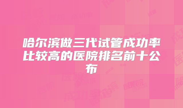 哈尔滨做三代试管成功率比较高的医院排名前十公布