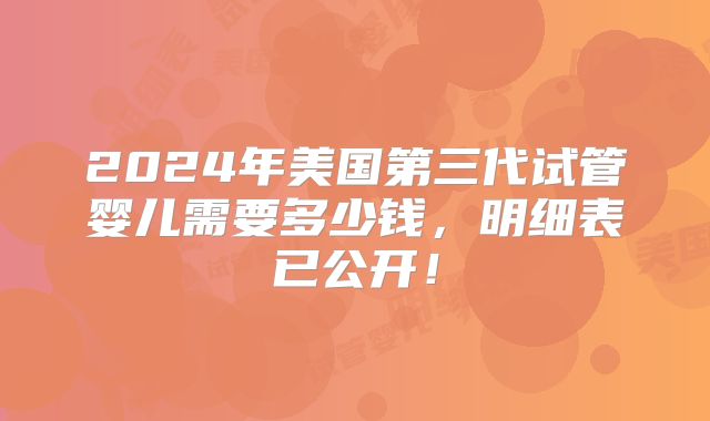 2024年美国第三代试管婴儿需要多少钱，明细表已公开！