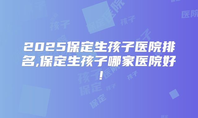 2025保定生孩子医院排名,保定生孩子哪家医院好!