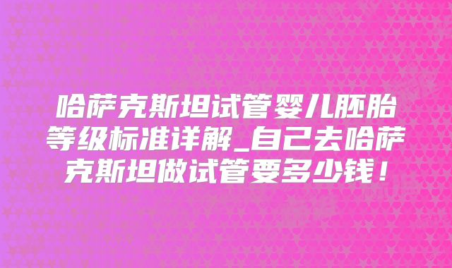 哈萨克斯坦试管婴儿胚胎等级标准详解_自己去哈萨克斯坦做试管要多少钱！