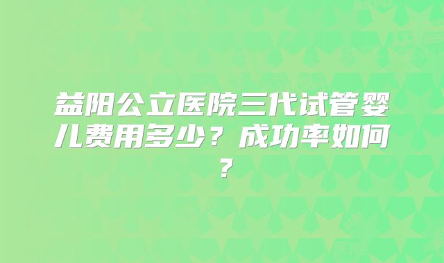 益阳公立医院三代试管婴儿费用多少？成功率如何？