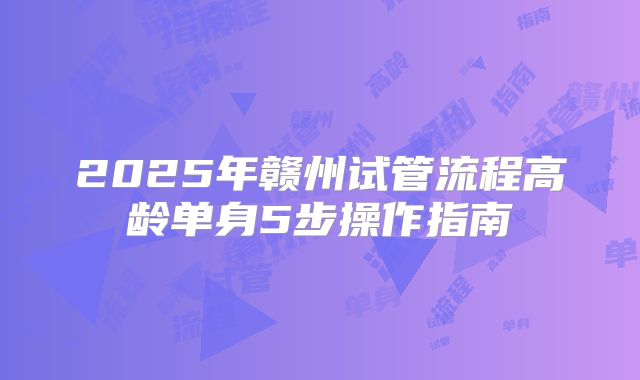 2025年赣州试管流程高龄单身5步操作指南