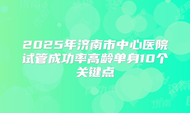 2025年济南市中心医院试管成功率高龄单身10个关键点