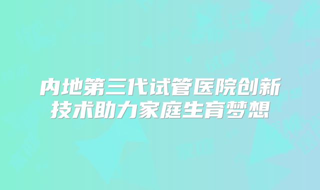内地第三代试管医院创新技术助力家庭生育梦想