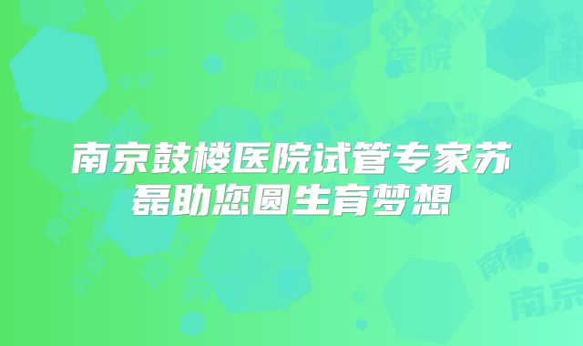 南京鼓楼医院试管专家苏磊助您圆生育梦想
