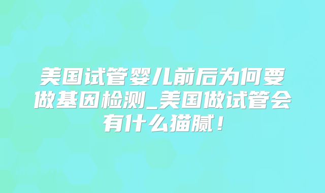 美国试管婴儿前后为何要做基因检测_美国做试管会有什么猫腻!