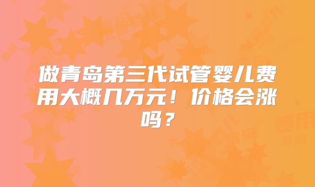 做青岛第三代试管婴儿费用大概几万元!价格会涨吗?