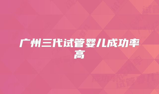 广州三代试管婴儿成功率高