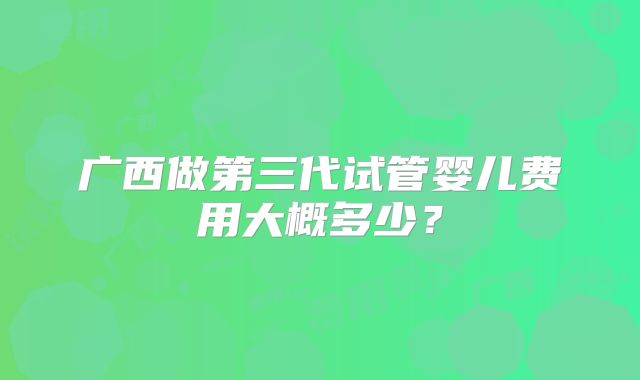 广西做第三代试管婴儿费用大概多少？